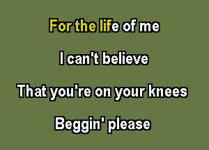 For the life of me

I can't believe

That you're on your knees

Beggin' please