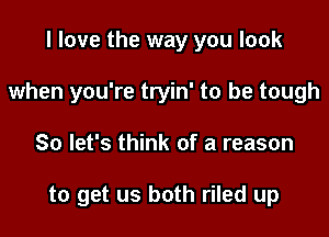 I love the way you look
when you're tryin' to be tough

So let's think of a reason

to get us both riled up