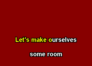 Let's make ourselves

some room