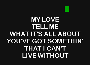MY LOVE
TELL ME
WHAT IT'S ALL ABOUT
YOU'VE GOT SOMETHIN'
THAT I CAN'T
LIVE WITHOUT