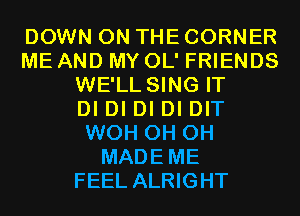 DOWN ON THE CORNER
ME AND MY OL' FRIENDS
WE'LL SING IT
DI DI DI DI DIT
WOH 0H 0H
MADEME
FEEL ALRIGHT