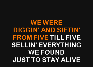 WEWERE
DIGGIN' AND SIFTIN'
FROM FIVE TILL FIVE
SELLIN' EVERYTHING

WE FOUND
JUST TO STAY ALIVE