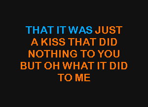 THAT IT WAS JUST
A KISS THAT DID

NOTHING TO YOU
BUTOH WHAT IT DID
TO ME