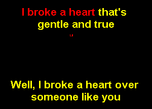 I broke a heart that's
gentle and true

Well, I broke a heart over
someone like you