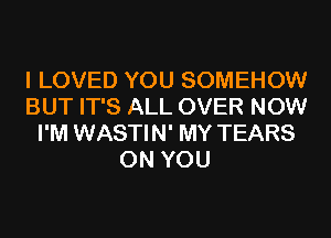 I LOVED YOU SOMEHOW
BUT IT'S ALL OVER NOW
I'M WASTIN' MY TEARS
ON YOU