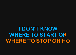 I DON'T KNOW
WHERE TO START OR
WHERE TO STOP OH HO
