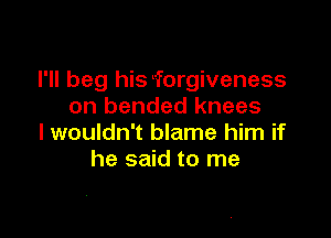 I'll beg hiStforgiveness
on bended knees

I wouldn't blame him if
he said to me