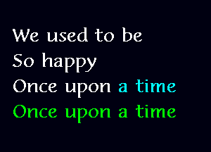 We used to be
So happy

Once upon a time
Once upon a time