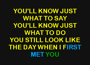 YOU'LL KNOWJUST
WHAT TO SAY
YOU'LL KNOWJUST
WHAT TO DO
YOU STILL LOOK LIKE
THE DAYWHEN I FIRST

MET