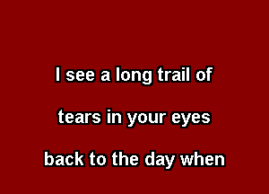 I see a long trail of

tears in your eyes

back to the day when