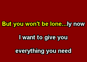 But you won't be lone...ly now

I want to give you

everything you need