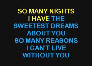 SO MANY NIGHTS
I HAVE THE
SWEETEST DREAMS
ABOUT YOU
SO MANY REASONS
I CAN'T LIVE

WITHOUT YOU I