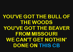 YOU'VE GOT THE BULL 0F
THEWOODS
YOU'VE GOT THE BEAVER
FROM MISSOURI
WE CAN'T GET NOTHIN'
DONE ON THIS CB