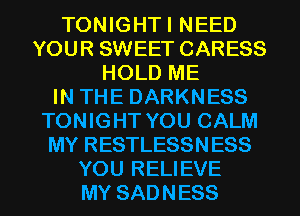 TONIGHTI NEED
YOUR SWEET CARESS
HOLD ME
IN THE DARKNESS
TONIGHT YOU CALM
MY RESTLESSNESS
YOU RELIEVE
MY SADNESS