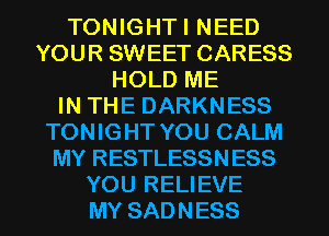 TONIGHTI NEED
YOUR SWEET CARESS
HOLD ME
IN THE DARKNESS
TONIGHT YOU CALM
MY RESTLESSNESS
YOU RELIEVE
MY SADNESS