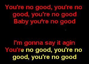 You're no good, you're no
good, you're no good
Baby you'Ire no good

I'm gonna say it agin
You're no good, you're no
good, you're no good