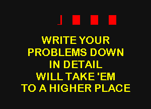WRITE YOUR
PROBLEMS DOWN

IN DETAIL

WILL TAKE'EM
TO A HIGHER PLACE