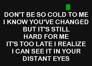 DON'T BE SO COLD TO ME
I KNOW YOU'VE CHANGED
BUT IT'S STILL
HARD FOR ME
IT'S TOO LATE I REALIZE
I CAN SEE IT IN YOUR
DISTANT EYES