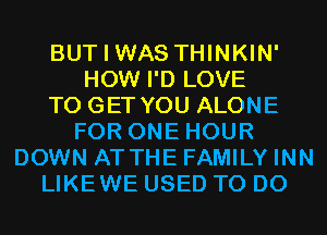 BUT I WAS THINKIN'
HOW I'D LOVE
TO GET YOU ALONE
FOR ONE HOUR
DOWN AT THE FAMILY INN
LIKEWE USED TO DO