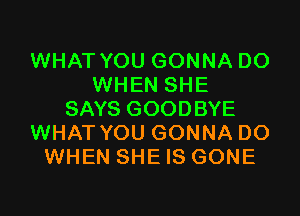 WHAT YOU GONNA DO
WHEN SHE

SAYS GOODBYE
WHAT YOU GONNA DO
WHEN SHE IS GONE