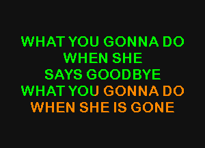 WHAT YOU GONNA DO
WHEN SHE

SAYS GOODBYE
WHAT YOU GONNA DO
WHEN SHE IS GONE