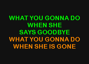 WHAT YOU GONNA DO
WHEN SHE

SAYS GOODBYE
WHAT YOU GONNA DO
WHEN SHE IS GONE