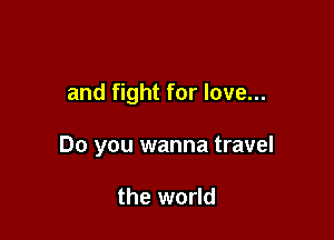 and fight for love...

Do you wanna travel

the world