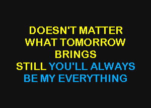 DOESN'T MATTER
WHAT TOMORROW
BRINGS
STILL YOU'LL ALWAYS
BE MY EVERYTHING