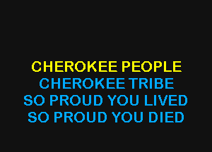 CHEROKEE PEOPLE
CHEROKEE TRIBE
SO PROUD YOU LIVED
SO PROUD YOU DIED