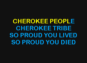 CHEROKEE PEOPLE
CHEROKEE TRIBE
SO PROUD YOU LIVED
SO PROUD YOU DIED