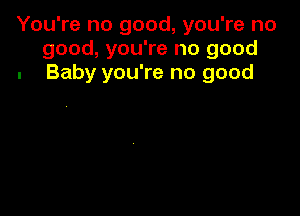 You're no good, you're no
good, you're no good
. Baby you're no good