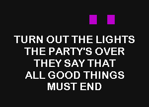 TURN OUT THE LIGHTS
THE PARTY'S OVER
TH EY SAY THAT

ALL GOOD THINGS
MUST END