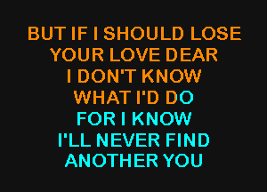 BUT IF I SHOULD LOSE
YOUR LOVE DEAR
I DON'T KNOW
WHAT I'D D0
FOR I KNOW

I'LL NEVER FIND
ANOTHER YOU