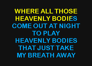 WHERE ALL THOSE
HEAVENLY BODIES
COME OUT AT NIGHT
TO PLAY
HEAVENLY BODIES
THATJUST TAKE

MY BREATH AWAY l