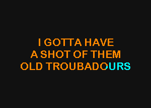 l GO'ITA HAVE

A SHOT OF THEM
OLD TROUBADOURS