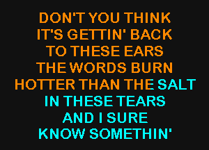 DON'T YOU THINK
IT'S GETI'IN' BACK
TO THESE EARS
THEWORDS BURN
HOTI'ER THAN THE SALT
IN THESETEARS

AND I SURE
KNOW SOMETHIN'