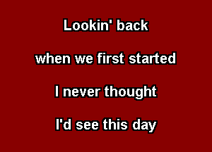 Lookin' back

when we first started

I never thought

I'd see this day