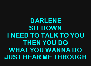 DARLENE
SIT DOWN
I NEED TO TALK TO YOU
THEN YOU DO

WHAT YOU WANNA D0
JUST HEAR METHROUGH