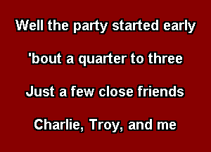 Well the party started early
'bout a quarter to three
Just a few close friends

Charlie, Troy, and me