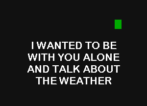 I WANTED TO BE

WITH YOU ALONE
AND TALK ABOUT
THE WEATHER