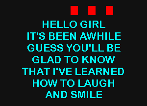 HELLO GIRL
IT'S BEEN AWHILE
GUESS YOU'LL BE

GLAD TO KNOW
THAT I'VE LEARNED

HOW TO LAUGH
AND SMILE