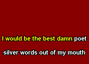 I would be the best damn poet

silver words out of my mouth