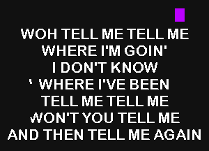 WOH TELL ME TELL ME
WHERE I'M GOIN'
I DON'T KNOW
WHERE I'VE BEEN
TELL METELL ME
WON'T YOU TELL ME
AND THEN TELL ME AGAIN