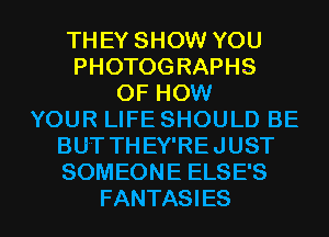 THEY SHOW YOU
PHOTOGRAPHS
OF HOW
YOUR LIFE SHOULD BE
BUT THEY'REJUST
SOMEONE ELSE'S

FANTASI ES l