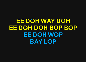 EE DOH WAY DOH
EE DOH DOH BOP BOP

EE DOH WOP
BAY LOP