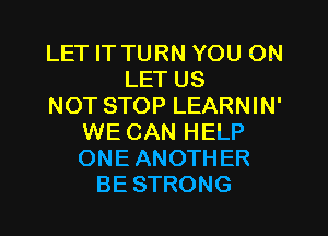 LET IT TURN YOU ON
LET US
NOT STOP LEARNIN'
WE CAN HELP
ONE ANOTHER
BE STRONG