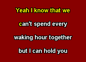 Yeah I know that we

can't spend every

waking hour together

but I can hold you