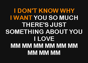 I DON'T KNOW WHY
IWANT YOU SO MUCH
THERE'SJUST
SOMETHING ABOUT YOU
I LOVE
MM MM MM MM MM MM
MM MM MM