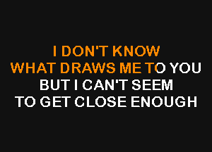 I DON'T KNOW
WHAT DRAWS METO YOU
BUT I CAN'T SEEM
TO GET CLOSE ENOUGH