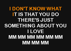 I DON'T KNOW WHAT
IT IS THAT YOU DO
THERE'SJUST
SOMETHING ABOUT YOU
I LOVE
MM MM MM MM MM MM
MM MM MM